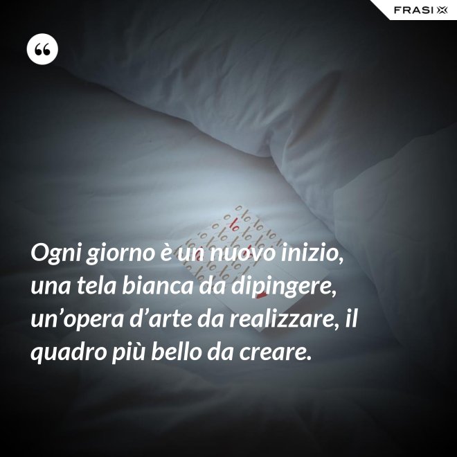 Ogni giorno è un nuovo inizio, una tela bianca da dipingere, un’opera d’arte da realizzare, il quadro più bello da creare. - Anonimo