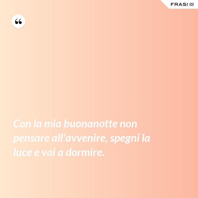 Con la mia buonanotte non pensare all'avvenire, spegni la luce e vai a dormire. - Anonimo