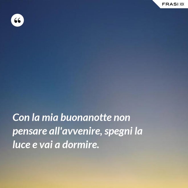 Con la mia buonanotte non pensare all'avvenire, spegni la luce e vai a dormire. - Anonimo
