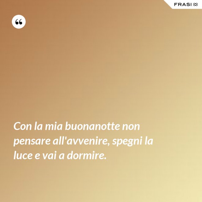Con la mia buonanotte non pensare all'avvenire, spegni la luce e vai a dormire. - Anonimo