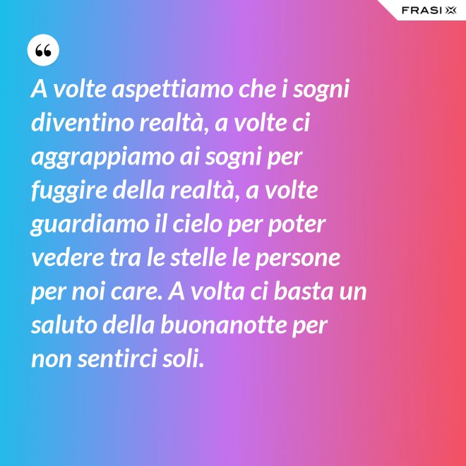 A volte aspettiamo che i sogni diventino realtà, a volte ci aggrappiamo ai sogni per fuggire della realtà, a volte guardiamo il cielo per poter vedere tra le stelle le persone per noi care. A volta ci basta un saluto della buonanotte per non sentirci soli. - Anonimo