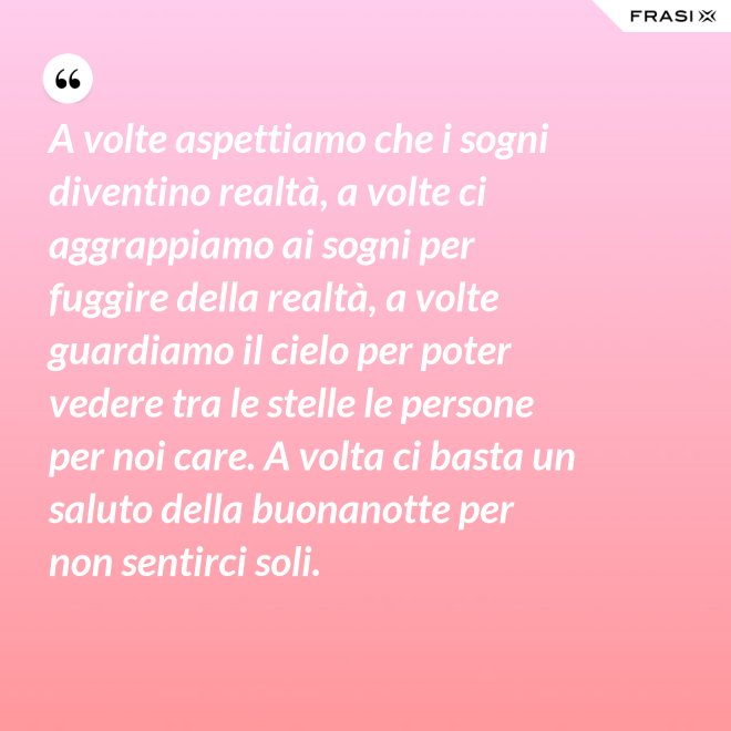 A volte aspettiamo che i sogni diventino realtà, a volte ci aggrappiamo ai sogni per fuggire della realtà, a volte guardiamo il cielo per poter vedere tra le stelle le persone per noi care. A volta ci basta un saluto della buonanotte per non sentirci soli. - Anonimo