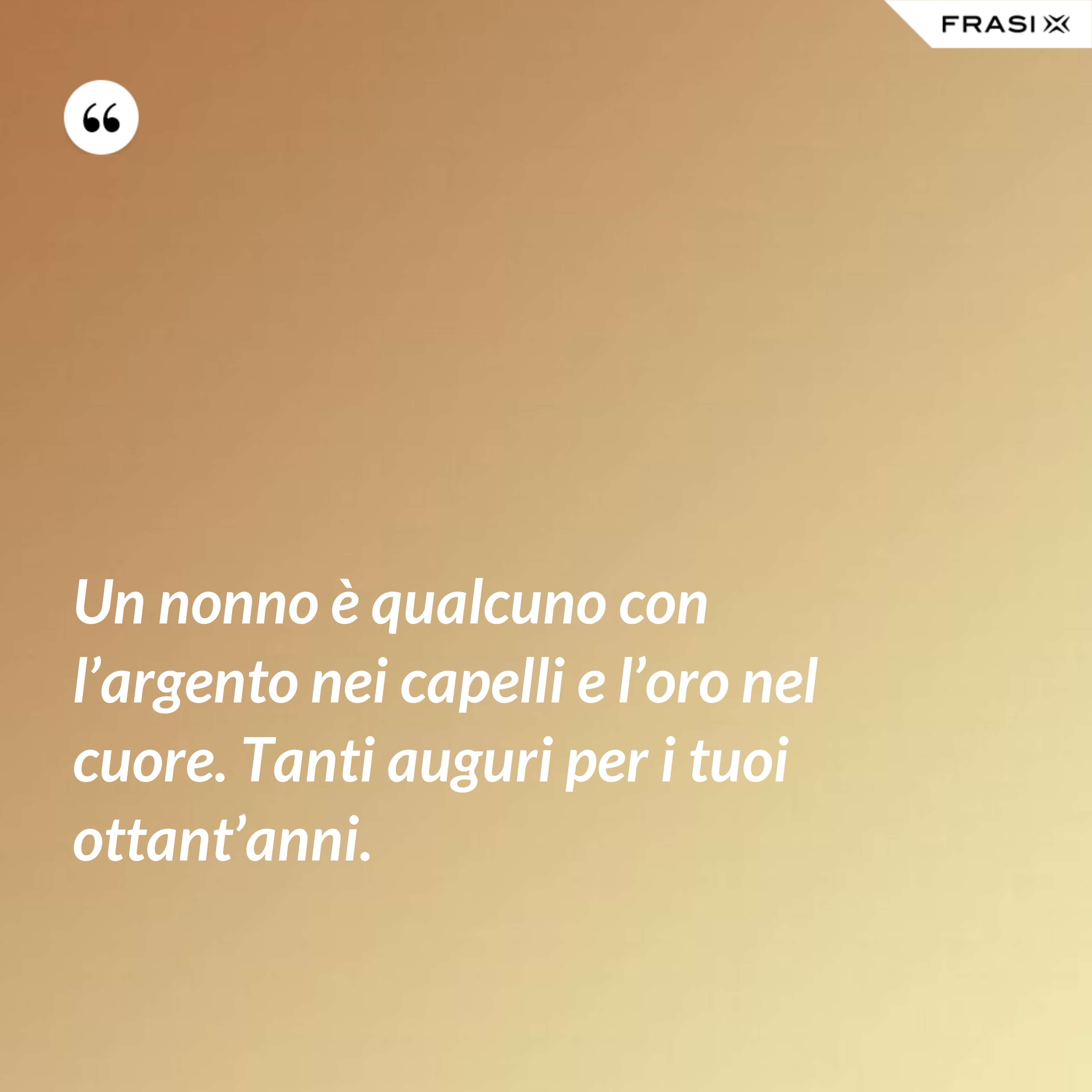 Un nonno è qualcuno con l’argento nei capelli e l’oro nel cuore. Tanti auguri per i tuoi ottant’anni. - Anonimo