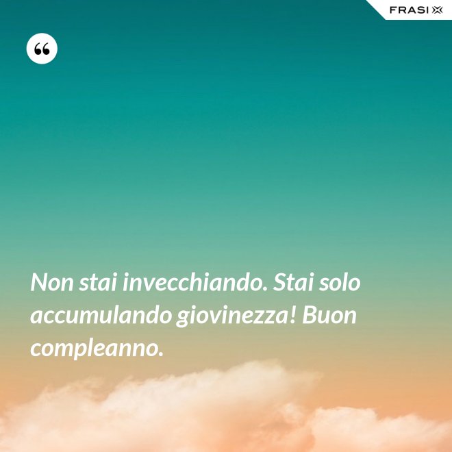 Non stai invecchiando. Stai solo accumulando giovinezza! Buon compleanno. - Anonimo