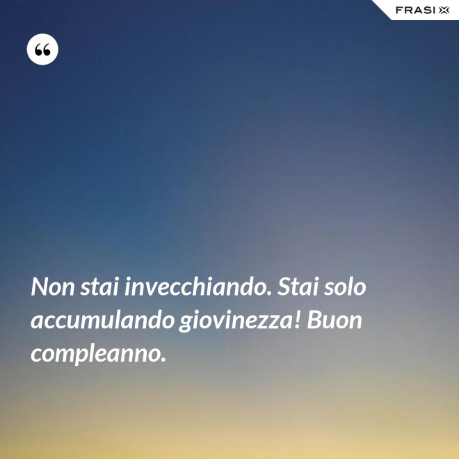Non stai invecchiando. Stai solo accumulando giovinezza! Buon compleanno. - Anonimo