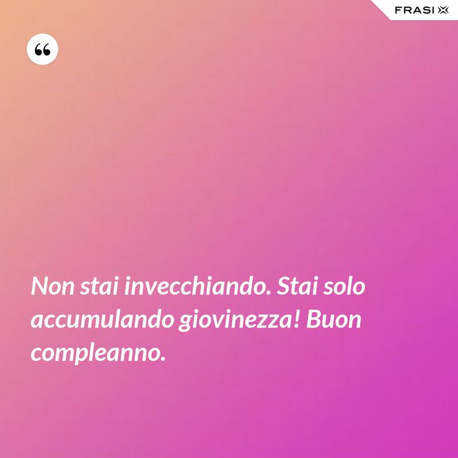 Non stai invecchiando. Stai solo accumulando giovinezza! Buon compleanno. - Anonimo