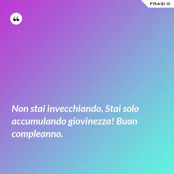 Non stai invecchiando. Stai solo accumulando giovinezza! Buon compleanno. - Anonimo