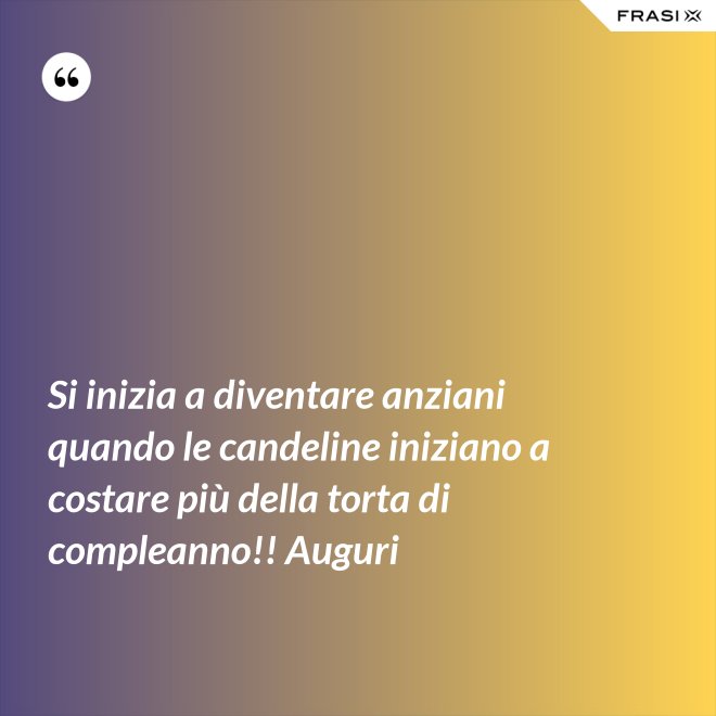 Si inizia a diventare anziani quando le candeline iniziano a costare più della torta di compleanno!! Auguri - Anonimo