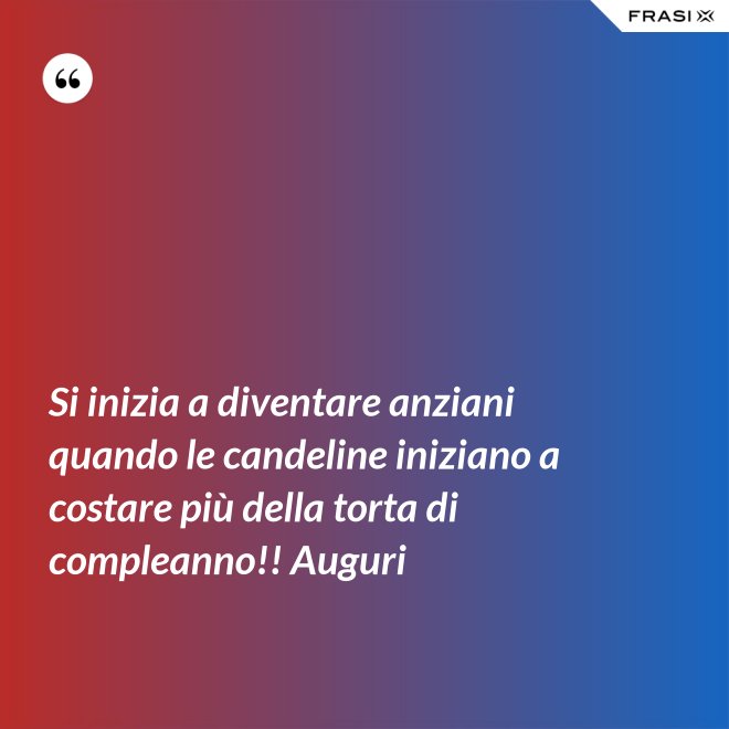 Si inizia a diventare anziani quando le candeline iniziano a costare più della torta di compleanno!! Auguri - Anonimo