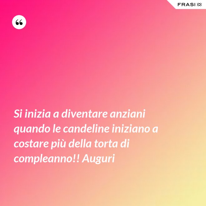 Si inizia a diventare anziani quando le candeline iniziano a costare più della torta di compleanno!! Auguri - Anonimo