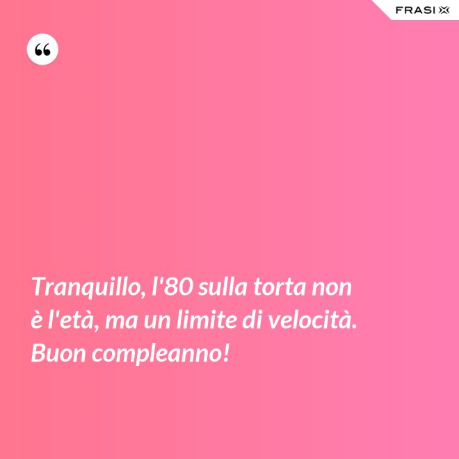 Tranquillo, l'80 sulla torta non è l'età, ma un limite di velocità. Buon compleanno! - Anonimo