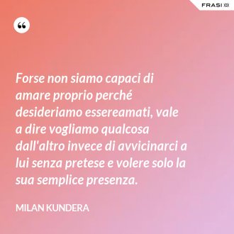 Forse non siamo capaci di amare proprio perché desideriamo essereamati, vale a dire vogliamo qualcosa dall'altro invece di avvicinarci a lui senza pretese e volere solo la sua semplice presenza. - Milan Kundera