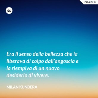 Era il senso della bellezza che la liberava di colpo dall'angoscia e la riempiva di un nuovo desiderio di vivere. - Milan Kundera