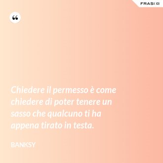 Chiedere il permesso è come chiedere di poter tenere un sasso che qualcuno ti ha appena tirato in testa. - Banksy