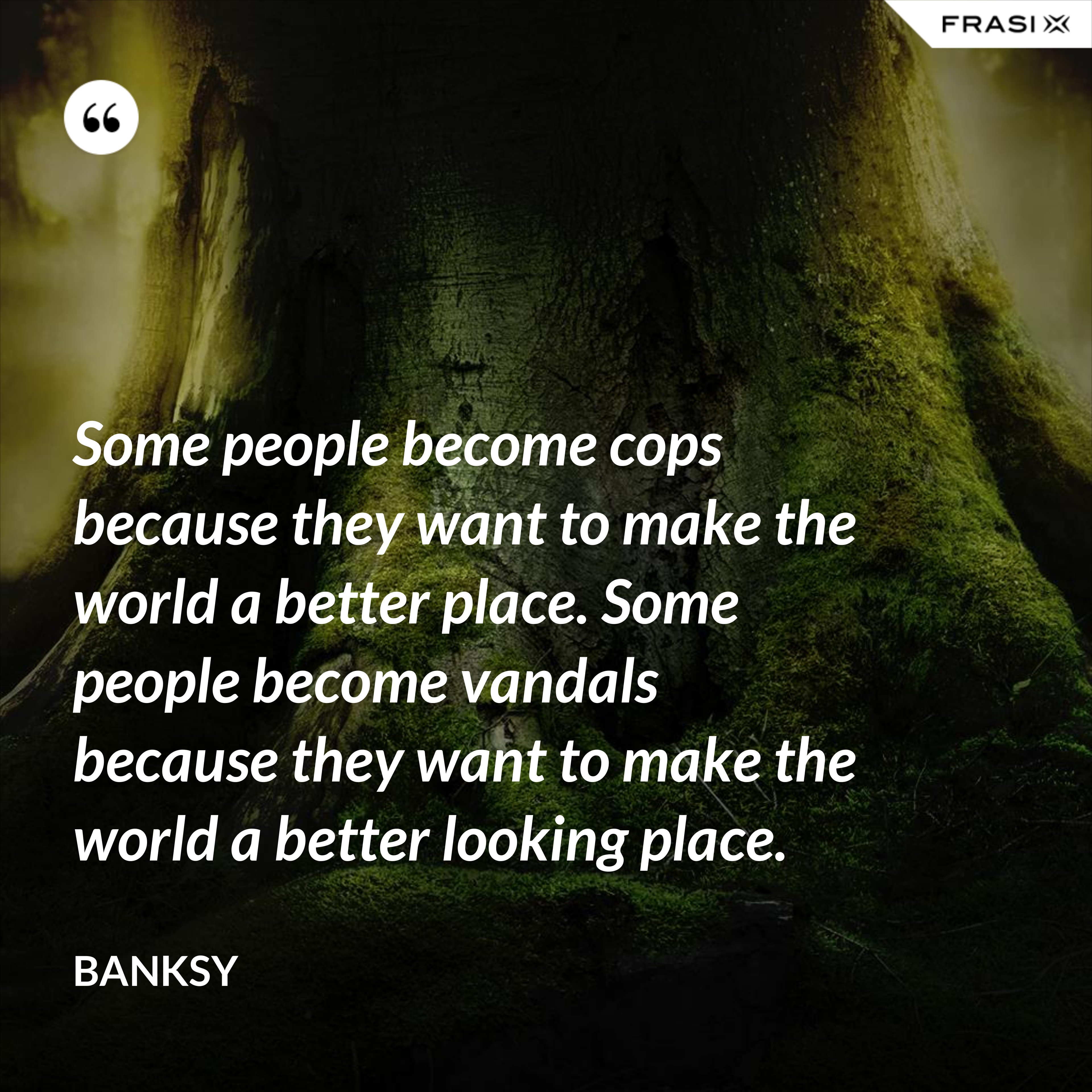 Some people become cops because they want to make the world a better place. Some people become vandals because they want to make the world a better looking place. - Banksy