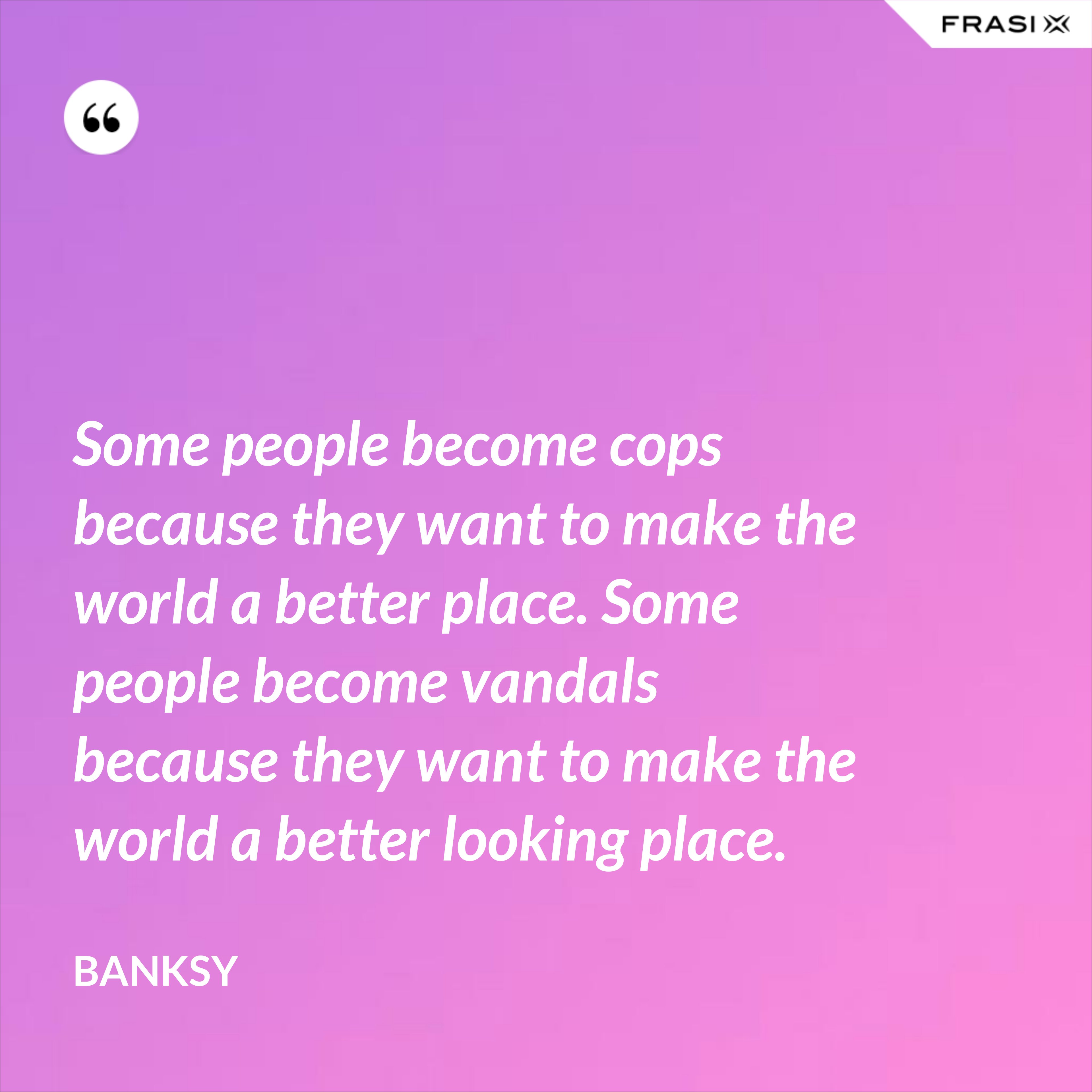 Some people become cops because they want to make the world a better place. Some people become vandals because they want to make the world a better looking place. - Banksy