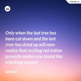 Only when the last tree has been cut down and the last river has dried up will man realize that reciting red indian proverbs makes you sound like a fucking muppet. - Banksy