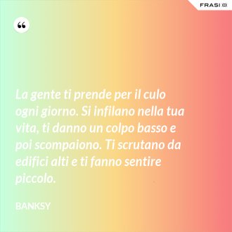 La gente ti prende per il culo ogni giorno. Si infilano nella tua vita, ti danno un colpo basso e poi scompaiono. Ti scrutano da edifici alti e ti fanno sentire piccolo. - Banksy