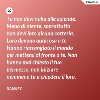 Tu non devi nulla alle aziende. Meno di niente, soprattutto non devi loro alcuna cortesia. Loro devono qualcosa a te. Hanno riarrangiato il mondo per mettersi di fronte a te. Non hanno mai chiesto il tuo permesso, non iniziare nemmeno tu a chiedere il loro. - Banksy