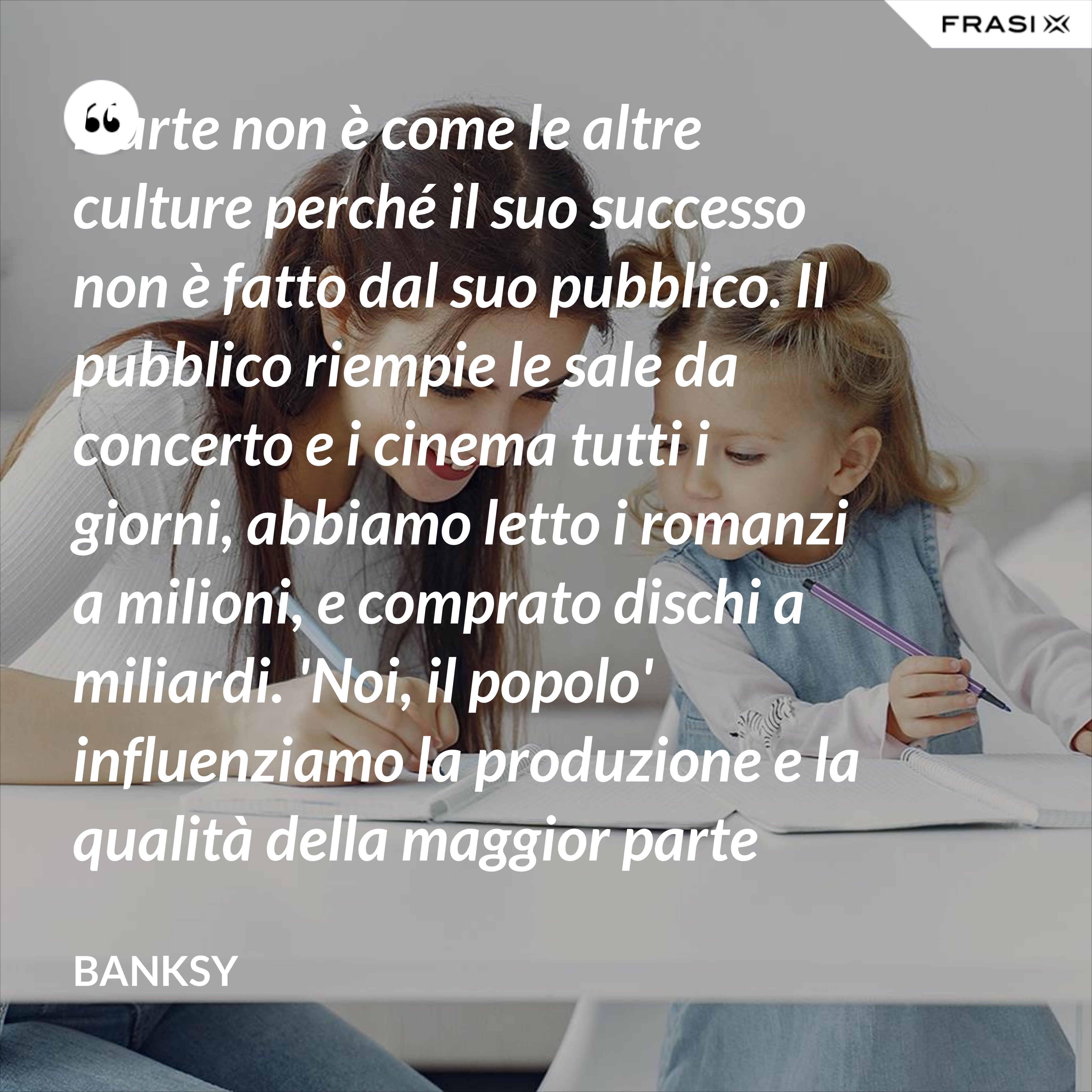 L'arte non è come le altre culture perché il suo successo non è fatto dal suo pubblico. Il pubblico riempie le sale da concerto e i cinema tutti i giorni, abbiamo letto i romanzi a milioni, e comprato dischi a miliardi. 'Noi, il popolo' influenziamo la produzione e la qualità della maggior parte della nostra cultura, ma non la nostra arte. - Banksy