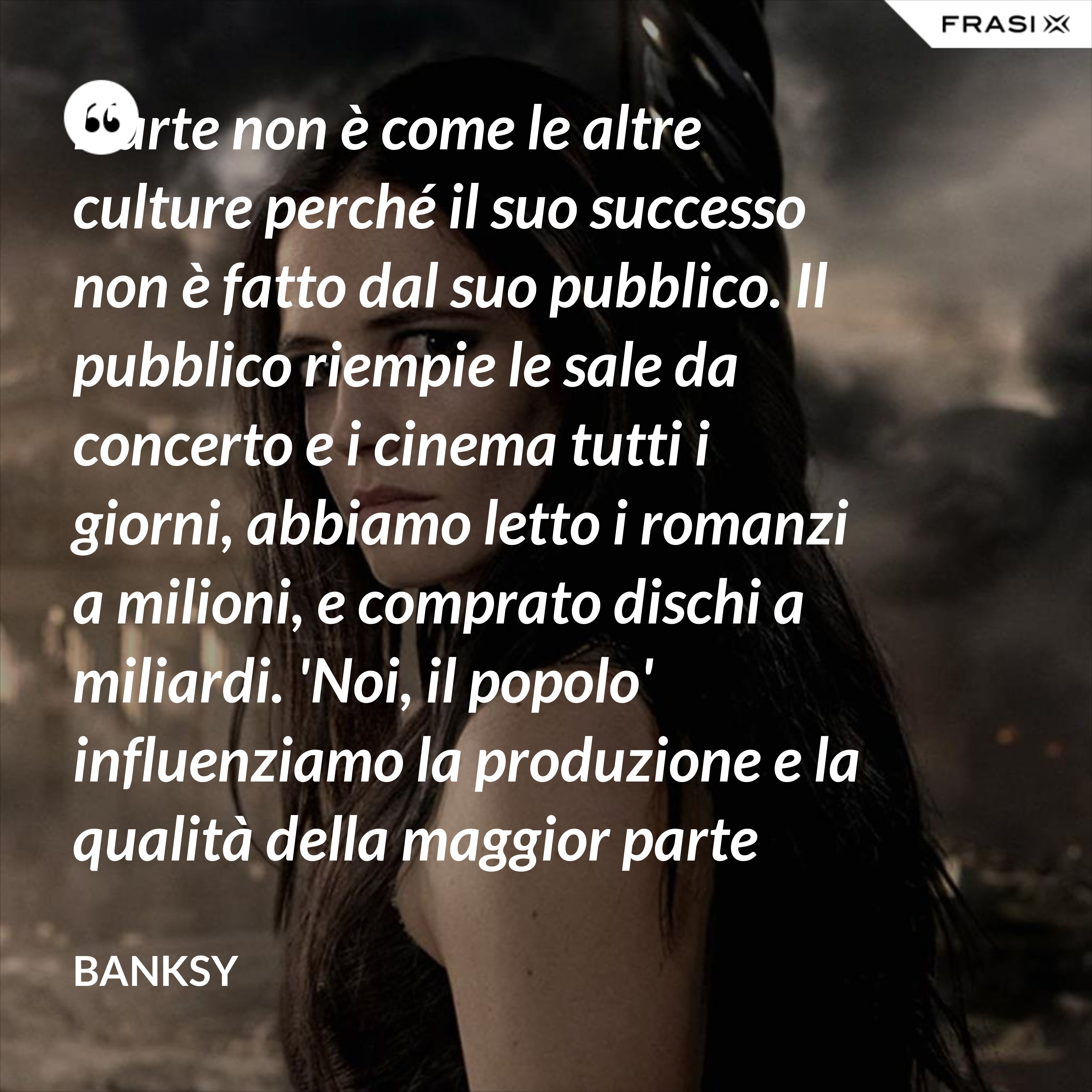 L'arte non è come le altre culture perché il suo successo non è fatto dal suo pubblico. Il pubblico riempie le sale da concerto e i cinema tutti i giorni, abbiamo letto i romanzi a milioni, e comprato dischi a miliardi. 'Noi, il popolo' influenziamo la produzione e la qualità della maggior parte della nostra cultura, ma non la nostra arte. - Banksy