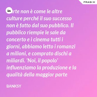 L'arte non è come le altre culture perché il suo successo non è fatto dal suo pubblico. Il pubblico riempie le sale da concerto e i cinema tutti i giorni, abbiamo letto i romanzi a milioni, e comprato dischi a miliardi. 'Noi, il popolo' influenziamo la produzione e la qualità della maggior parte della nostra cultura, ma non la nostra arte. - Banksy