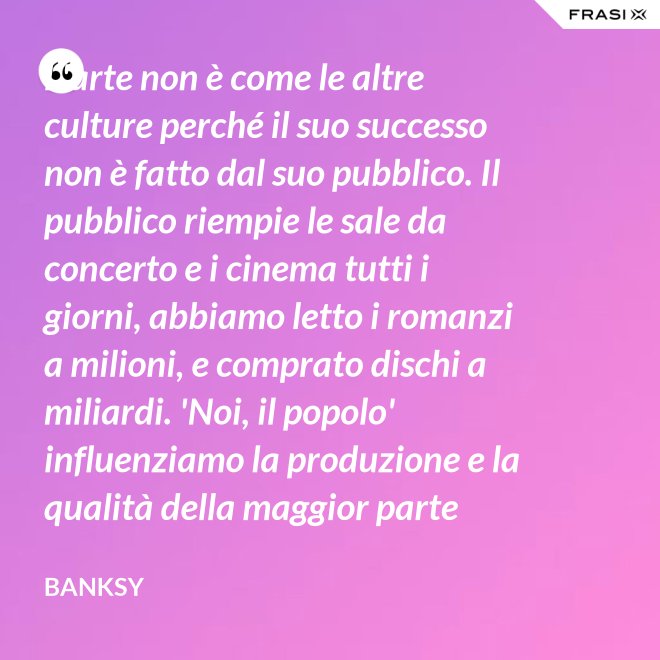 L'arte non è come le altre culture perché il suo successo non è fatto dal suo pubblico. Il pubblico riempie le sale da concerto e i cinema tutti i giorni, abbiamo letto i romanzi a milioni, e comprato dischi a miliardi. 'Noi, il popolo' influenziamo la produzione e la qualità della maggior parte della nostra cultura, ma non la nostra arte. - Banksy