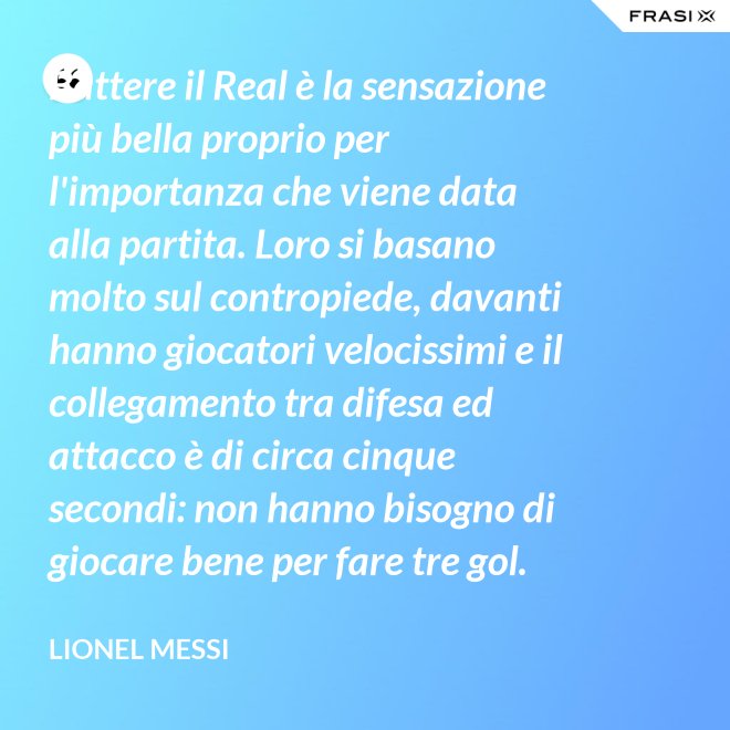 Battere il Real è la sensazione più bella proprio per l'importanza che viene data alla partita. Loro si basano molto sul contropiede, davanti hanno giocatori velocissimi e il collegamento tra difesa ed attacco è di circa cinque secondi: non hanno bisogno di giocare bene per fare tre gol. - Lionel Messi