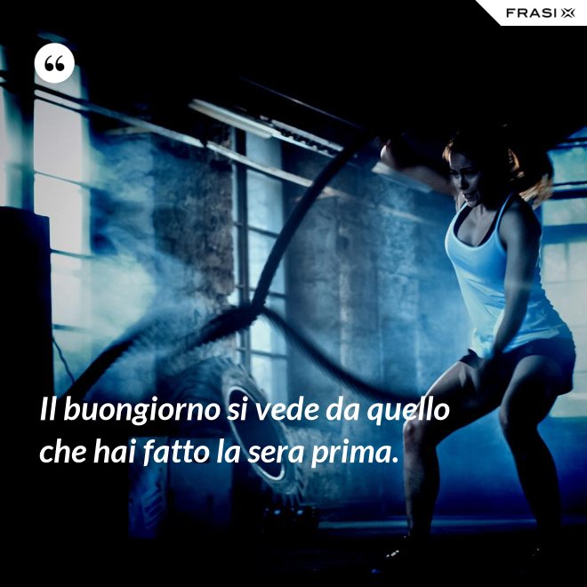 Il buongiorno si vede da quello che hai fatto la sera prima. - Anonimo
