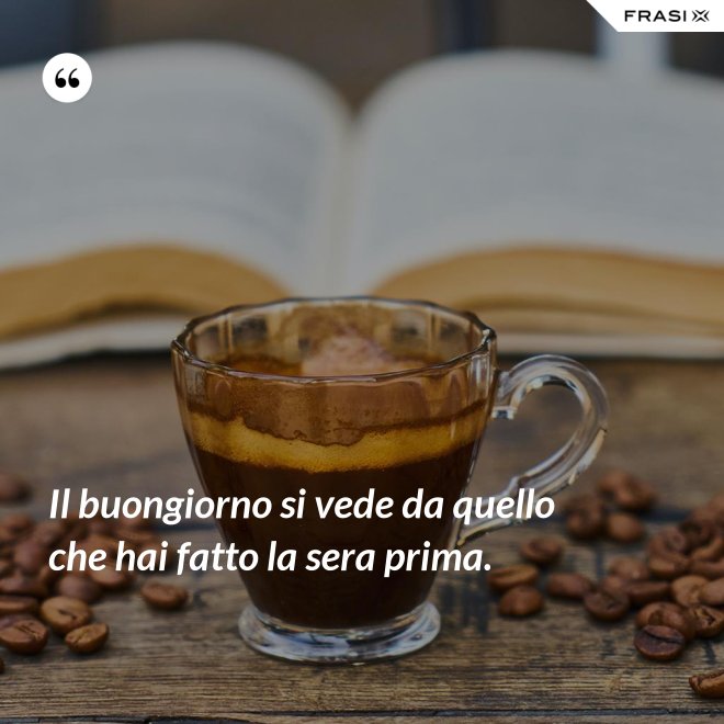 Il buongiorno si vede da quello che hai fatto la sera prima. - Anonimo