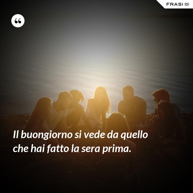 Il buongiorno si vede da quello che hai fatto la sera prima. - Anonimo