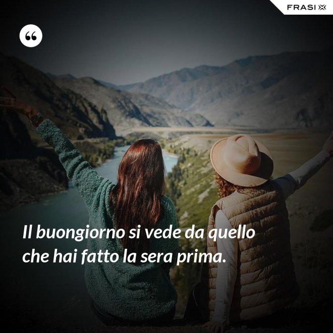 Il buongiorno si vede da quello che hai fatto la sera prima. - Anonimo