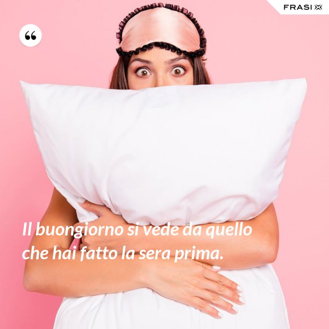 Il buongiorno si vede da quello che hai fatto la sera prima. - Anonimo