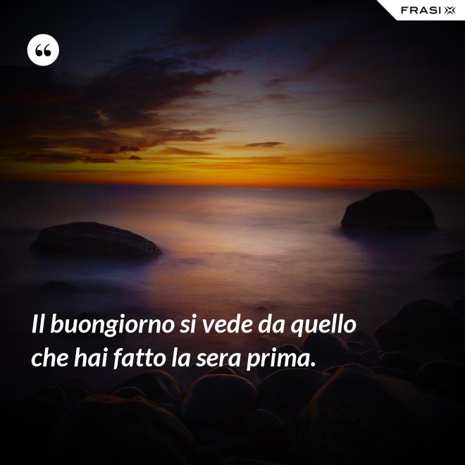 Il buongiorno si vede da quello che hai fatto la sera prima. - Anonimo