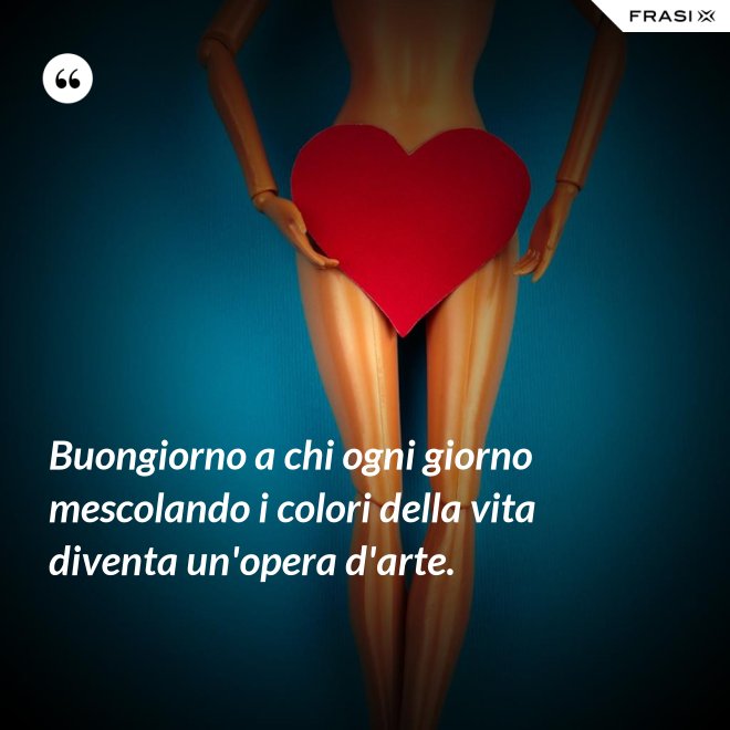 Buongiorno a chi ogni giorno mescolando i colori della vita diventa un'opera d'arte. - Anonimo