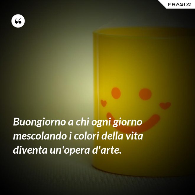 Buongiorno a chi ogni giorno mescolando i colori della vita diventa un'opera d'arte. - Anonimo
