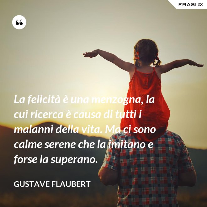 La felicità è una menzogna, la cui ricerca è causa di tutti i malanni della vita. Ma ci sono calme serene che la imitano e forse la superano. - Gustave Flaubert