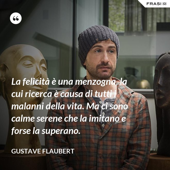 La felicità è una menzogna, la cui ricerca è causa di tutti i malanni della vita. Ma ci sono calme serene che la imitano e forse la superano. - Gustave Flaubert