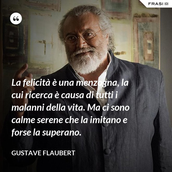 La felicità è una menzogna, la cui ricerca è causa di tutti i malanni della vita. Ma ci sono calme serene che la imitano e forse la superano. - Gustave Flaubert