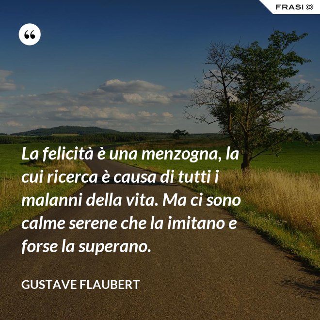 La felicità è una menzogna, la cui ricerca è causa di tutti i malanni della vita. Ma ci sono calme serene che la imitano e forse la superano. - Gustave Flaubert