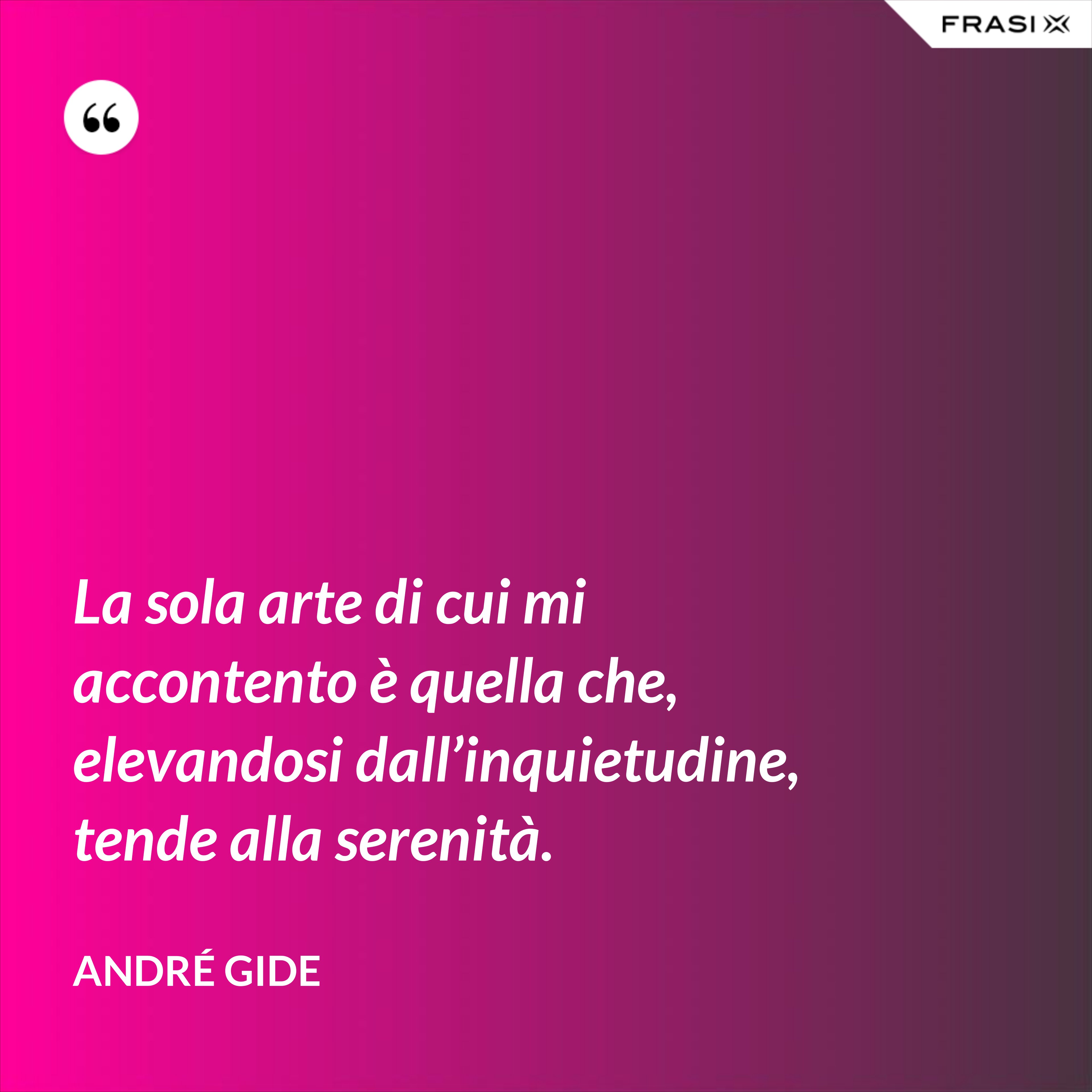 La sola arte di cui mi accontento è quella che, elevandosi dall’inquietudine, tende alla serenità. - André Gide