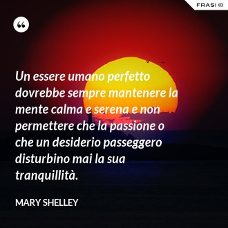 Un essere umano perfetto dovrebbe sempre mantenere la mente calma e serena e non permettere che la passione o che un desiderio passeggero disturbino mai la sua tranquillità. - Mary Shelley