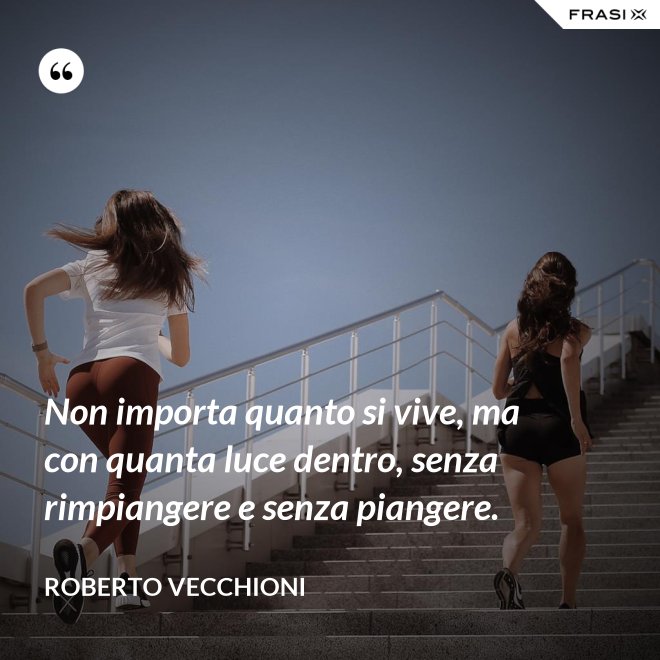 Non importa quanto si vive, ma con quanta luce dentro, senza rimpiangere e senza piangere. - Roberto Vecchioni