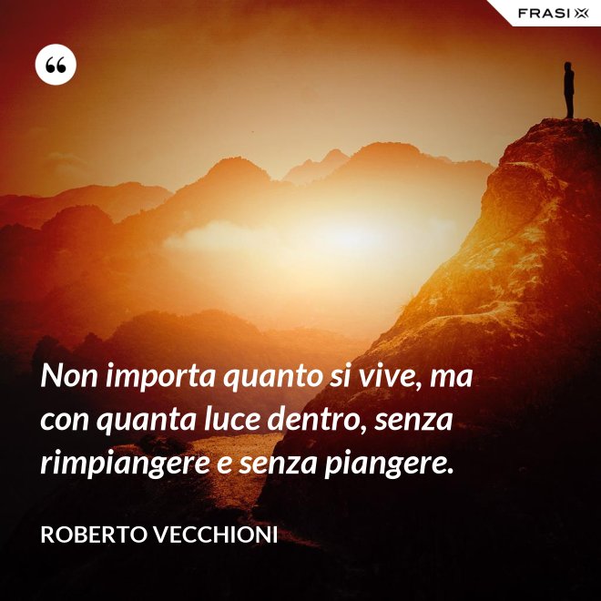 Non importa quanto si vive, ma con quanta luce dentro, senza rimpiangere e senza piangere. - Roberto Vecchioni