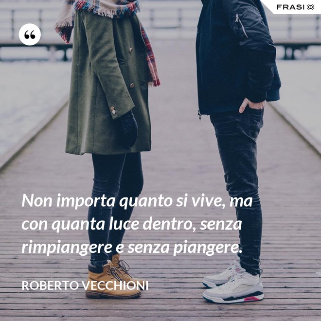 Non importa quanto si vive, ma con quanta luce dentro, senza rimpiangere e senza piangere. - Roberto Vecchioni