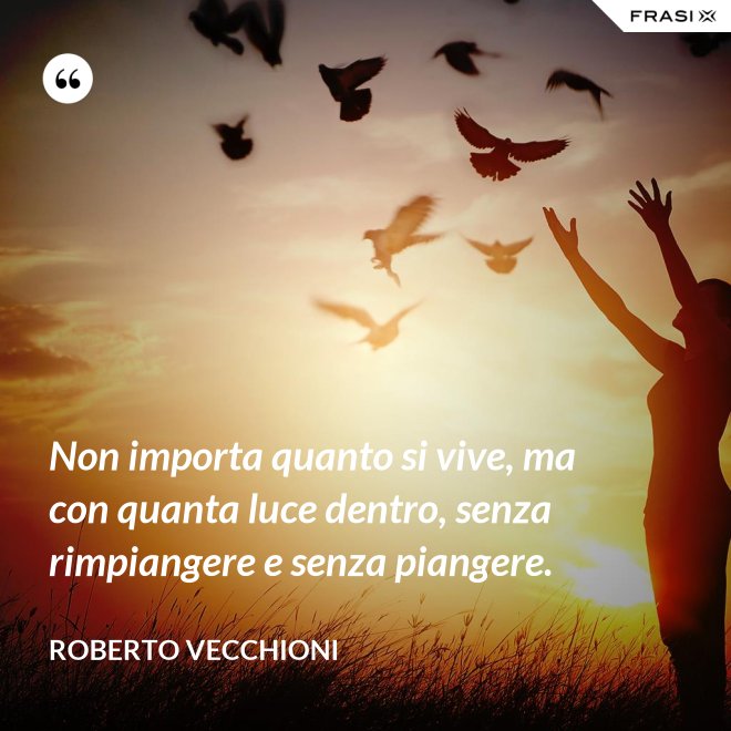 Non importa quanto si vive, ma con quanta luce dentro, senza rimpiangere e senza piangere. - Roberto Vecchioni