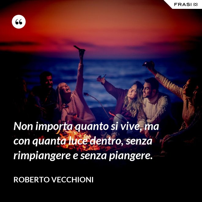 Non importa quanto si vive, ma con quanta luce dentro, senza rimpiangere e senza piangere. - Roberto Vecchioni
