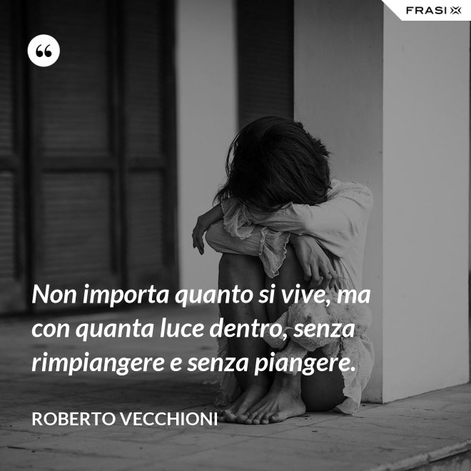Non importa quanto si vive, ma con quanta luce dentro, senza rimpiangere e senza piangere. - Roberto Vecchioni