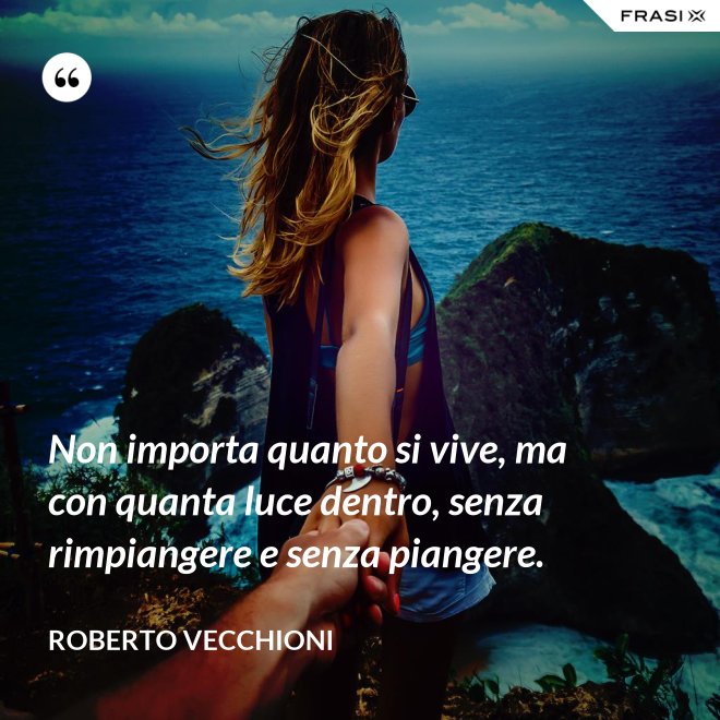 Non importa quanto si vive, ma con quanta luce dentro, senza rimpiangere e senza piangere. - Roberto Vecchioni