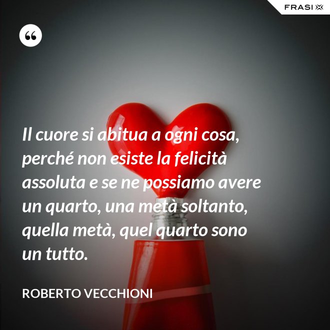 Il cuore si abitua a ogni cosa, perché non esiste la felicità assoluta e se ne possiamo avere un quarto, una metà soltanto, quella metà, quel quarto sono un tutto. - Roberto Vecchioni